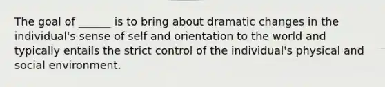 The goal of ______ is to bring about dramatic changes in the individual's sense of self and orientation to the world and typically entails the strict control of the individual's physical and social environment.