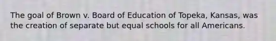 The goal of Brown v. Board of Education of Topeka, Kansas, was the creation of separate but equal schools for all Americans.