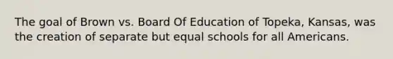 The goal of Brown vs. Board Of Education of Topeka, Kansas, was the creation of separate but equal schools for all Americans.