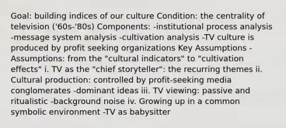 Goal: building indices of our culture Condition: the centrality of television ('60s-'80s) Components: -institutional process analysis -message system analysis -cultivation analysis -TV culture is produced by profit seeking organizations Key Assumptions -Assumptions: from the "cultural indicators" to "cultivation effects" i. TV as the "chief storyteller": the recurring themes ii. Cultural production: controlled by profit-seeking media conglomerates -dominant ideas iii. TV viewing: passive and ritualistic -background noise iv. Growing up in a common symbolic environment -TV as babysitter