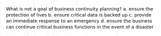 What is not a goal of business continuity planning? a. ensure the protection of lives b. ensure critical data is backed up c. provide an immediate response to an emergency d. ensure the business can continue critical business functions in the event of a disaster