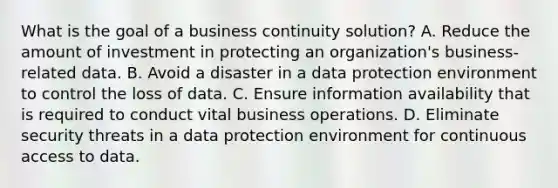 What is the goal of a business continuity solution? A. Reduce the amount of investment in protecting an organization's business-related data. B. Avoid a disaster in a data protection environment to control the loss of data. C. Ensure information availability that is required to conduct vital business operations. D. Eliminate security threats in a data protection environment for continuous access to data.