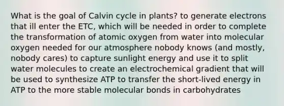 What is the goal of Calvin cycle in plants? to generate electrons that ill enter the ETC, which will be needed in order to complete the transformation of atomic oxygen from water into molecular oxygen needed for our atmosphere nobody knows (and mostly, nobody cares) to capture sunlight energy and use it to split water molecules to create an electrochemical gradient that will be used to synthesize ATP to transfer the short-lived energy in ATP to the more stable molecular bonds in carbohydrates