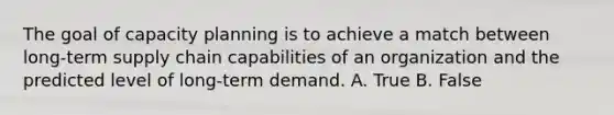 The goal of capacity planning is to achieve a match between long-term supply chain capabilities of an organization and the predicted level of long-term demand. A. True B. False