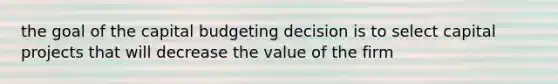 the goal of the capital budgeting decision is to select capital projects that will decrease the value of the firm