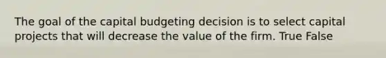 The goal of the capital budgeting decision is to select capital projects that will decrease the value of the firm. True False