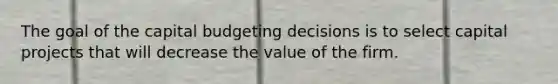 The goal of the capital budgeting decisions is to select capital projects that will decrease the value of the firm.