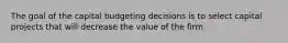 The goal of the capital budgeting decisions is to select capital projects that will decrease the value of the firm