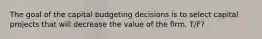 The goal of the capital budgeting decisions is to select capital projects that will decrease the value of the firm. T/F?