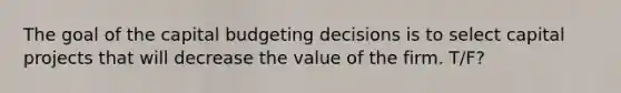 The goal of the capital budgeting decisions is to select capital projects that will decrease the value of the firm. T/F?