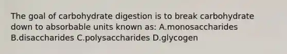 The goal of carbohydrate digestion is to break carbohydrate down to absorbable units known as: A.monosaccharides B.disaccharides C.polysaccharides D.glycogen