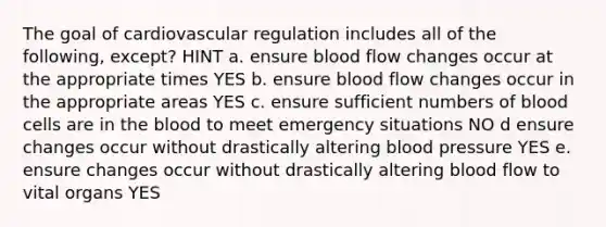 The goal of cardiovascular regulation includes all of the following, except? HINT a. ensure blood flow changes occur at the appropriate times YES b. ensure blood flow changes occur in the appropriate areas YES c. ensure sufficient numbers of blood cells are in the blood to meet emergency situations NO d ensure changes occur without drastically altering blood pressure YES e. ensure changes occur without drastically altering blood flow to vital organs YES