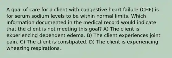 A goal of care for a client with congestive heart failure (CHF) is for serum sodium levels to be within normal limits. Which information documented in the medical record would indicate that the client is not meeting this goal? A) The client is experiencing dependent edema. B) The client experiences joint pain. C) The client is constipated. D) The client is experiencing wheezing respirations.