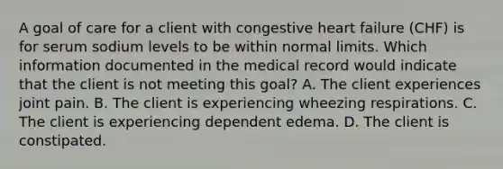 A goal of care for a client with congestive heart failure​ (CHF) is for serum sodium levels to be within normal limits. Which information documented in the medical record would indicate that the client is not meeting this​ goal? A. The client experiences joint pain. B. The client is experiencing wheezing respirations. C. The client is experiencing dependent edema. D. The client is constipated.