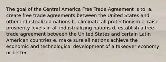 The goal of the Central America Free Trade Agreement is to: a. create free trade agreements between the United States and other industrialized nations b. eliminate all protectionism c. raise prosperity levels in all industrializing nations d. establish a free trade agreement between the United States and certain Latin American countries e. make sure all nations achieve the economic and technological development of a takeover economy or better