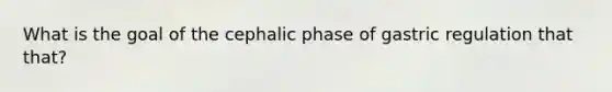 What is the goal of the cephalic phase of gastric regulation that that?