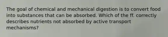 The goal of chemical and mechanical digestion is to convert food into substances that can be absorbed. Which of the ff. correctly describes nutrients not absorbed by active transport mechanisms?