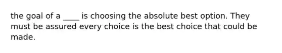 the goal of a ____ is choosing the absolute best option. They must be assured every choice is the best choice that could be made.