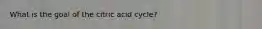 What is the goal of the citric acid cycle?