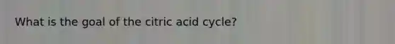 What is the goal of the citric acid cycle?