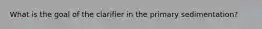 What is the goal of the clarifier in the primary sedimentation?