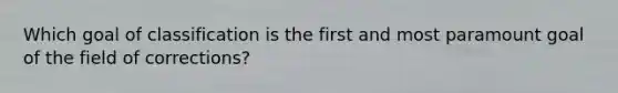 Which goal of classification is the first and most paramount goal of the field of corrections?