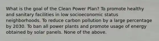 What is the goal of the Clean Power Plan? To promote healthy and sanitary facilities in low socioeconomic status neighborhoods. To reduce carbon pollution by a large percentage by 2030. To ban all power plants and promote usage of energy obtained by solar panels. None of the above.