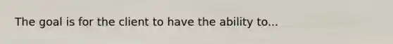 The goal is for the client to have the ability to...