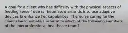 A goal for a client who has difficulty with the physical aspects of feeding herself due to rheumatoid arthritis is to use adaptive devices to enhance her capabilities. The nurse caring for the client should initiate a referral to which of the following members of the interprofessional healthcare team?