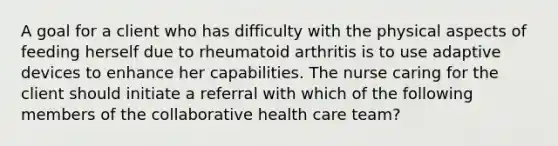 A goal for a client who has difficulty with the physical aspects of feeding herself due to rheumatoid arthritis is to use adaptive devices to enhance her capabilities. The nurse caring for the client should initiate a referral with which of the following members of the collaborative health care team?