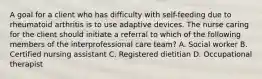 A goal for a client who has difficulty with self-feeding due to rheumatoid arthritis is to use adaptive devices. The nurse caring for the client should initiate a referral to which of the following members of the interprofessional care team? A. Social worker B. Certified nursing assistant C. Registered dietitian D. Occupational therapist