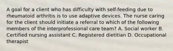 A goal for a client who has difficulty with self-feeding due to rheumatoid arthritis is to use adaptive devices. The nurse caring for the client should initiate a referral to which of the following members of the interprofessional care team? A. Social worker B. Certified nursing assistant C. Registered dietitian D. Occupational therapist