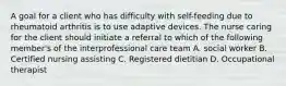 A goal for a client who has difficulty with self-feeding due to rheumatoid arthritis is to use adaptive devices. The nurse caring for the client should initiate a referral to which of the following member's of the interprofessional care team A. social worker B. Certified nursing assisting C. Registered dietitian D. Occupational therapist