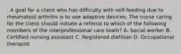 . A goal for a client who has difficulty with self‑feeding due to rheumatoid arthritis is to use adaptive devices. The nurse caring for the client should initiate a referral to which of the following members of the interprofessional care team? A. Social worker B. Certified nursing assistant C. Registered dietitian D. Occupational therapist