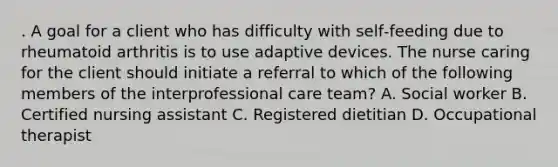 . A goal for a client who has difficulty with self‑feeding due to rheumatoid arthritis is to use adaptive devices. The nurse caring for the client should initiate a referral to which of the following members of the interprofessional care team? A. Social worker B. Certified nursing assistant C. Registered dietitian D. Occupational therapist