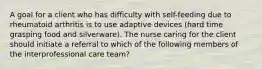 A goal for a client who has difficulty with self-feeding due to rheumatoid arthritis is to use adaptive devices (hard time grasping food and silverware). The nurse caring for the client should initiate a referral to which of the following members of the interprofessional care team?