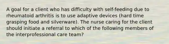 A goal for a client who has difficulty with self-feeding due to rheumatoid arthritis is to use adaptive devices (hard time grasping food and silverware). The nurse caring for the client should initiate a referral to which of the following members of the interprofessional care team?