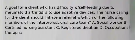 A goal for a client who has difficulty w/self-feeding due to rheumatoid arthritis is to use adaptive devices. The nurse caring for the client should initiate a referral w/which of the following members of the interprofessional care team? A. Social worker B. Certified nursing assistant C. Registered dietitian D. Occupational therapist