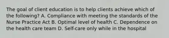 The goal of client education is to help clients achieve which of the following? A. Compliance with meeting the standards of the Nurse Practice Act B. Optimal level of health C. Dependence on the health care team D. Self-care only while in the hospital