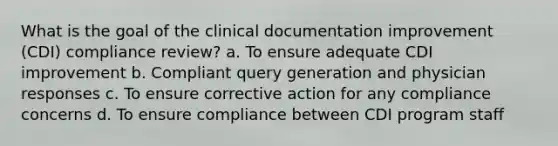 What is the goal of the clinical documentation improvement (CDI) compliance review? a. To ensure adequate CDI improvement b. Compliant query generation and physician responses c. To ensure corrective action for any compliance concerns d. To ensure compliance between CDI program staff