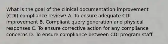 What is the goal of the clinical documentation improvement (CDI) compliance review? A. To ensure adequate CDI improvement B. Compliant query generation and physical responses C. To ensure corrective action for any compliance concerns D. To ensure compliance between CDI program staff