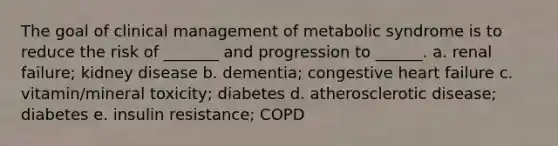 The goal of clinical management of metabolic syndrome is to reduce the risk of _______ and progression to ______. a. renal failure; kidney disease b. dementia; congestive heart failure c. vitamin/mineral toxicity; diabetes d. atherosclerotic disease; diabetes e. insulin resistance; COPD