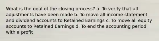 What is the goal of the closing process? a. To verify that all adjustments have been made b. To move all income statement and dividend accounts to Retained Earnings c. To move all equity accounts to Retained Earnings d. To end the accounting period with a profit