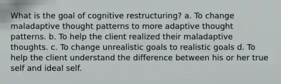 What is the goal of cognitive restructuring? a. To change maladaptive thought patterns to more adaptive thought patterns. b. To help the client realized their maladaptive thoughts. c. To change unrealistic goals to realistic goals d. To help the client understand the difference between his or her true self and ideal self.