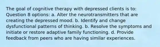 The goal of cognitive therapy with depressed clients is to: Question 8 options: a. Alter the neurotransmitters that are creating the depressed mood. b. Identify and change dysfunctional patterns of thinking. b. Resolve the symptoms and initiate or restore adaptive family functioning. d. Provide feedback from peers who are having similar experiences.