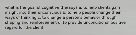 what is the goal of cognitive therapy? a. to help clients gain insight into their unconscious b. to help people change their ways of thinking c. to change a person's behavior through shaping and reinforcement d. to provide unconditional positive regard for the client