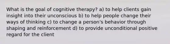 What is the goal of cognitive therapy? a) to help clients gain insight into their unconscious b) to help people change their ways of thinking c) to change a person's behavior through shaping and reinforcement d) to provide unconditional positive regard for the client