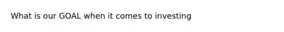 What is our GOAL when it comes to investing