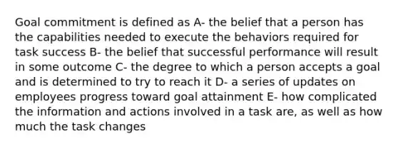 Goal commitment is defined as A- the belief that a person has the capabilities needed to execute the behaviors required for task success B- the belief that successful performance will result in some outcome C- the degree to which a person accepts a goal and is determined to try to reach it D- a series of updates on employees progress toward goal attainment E- how complicated the information and actions involved in a task are, as well as how much the task changes