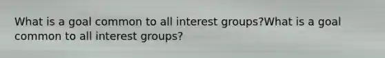 What is a goal common to all interest groups?What is a goal common to all interest groups?